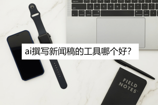 ai撰写新闻稿的工具哪个好？看完你就知道了