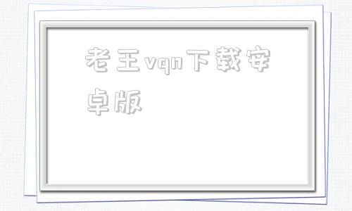老王vqn下载安卓版的简单介绍
